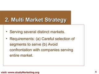 2. Multi Market Strategy Serving several distinct markets. Requirements: (a) Careful selection of segments to serve (b) Avoid confrontation with companies serving entire market. 