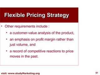 Flexible Pricing Strategy Other requirements include : a customer-value analysis of the product,  an emphasis on profit margin rather than just volume, and  a record of competitive reactions to price moves in the past. 
