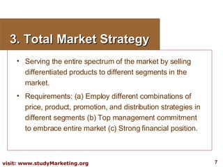 3. Total Market Strategy Serving the entire spectrum of the market by selling differentiated products to different segments in the market. Requirements: (a) Employ different combinations of price, product, promotion, and distribution strategies in different segments (b) Top management commitment to embrace entire market (c) Strong financial position. 
