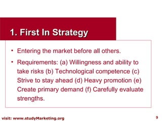 1. First In Strategy Entering the market before all others. Requirements: (a) Willingness and ability to take risks (b) Technological competence (c) Strive to stay ahead (d) Heavy promotion (e) Create primary demand (f) Carefully evaluate strengths. 