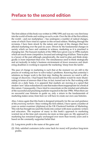 Preface to the second edition
The first edition of this book was written in 1990/1991 and was my very first foray
into the world of books and writing on such a scale. Over the life of the first edition,
the world — and our marketplace — has undergone a number of radical changes,
some of which I have tried to capture in this revised edition. Working through the
revisions, I have been struck by the nature and scope of the changes that have
affected marketing over the past six years. Driven by the fundamental changes in
society which we have and continue to witness, marketing as it is practised is
changing fast. The buoyant markets of the 1980s have given way to 1990s markets
which are much more competitive, focused and unforgiving of failure. Time to plan
is a luxury of the past although, paradoxically, the need to plan and think strate-
gically is more important than ever. The simultaneous need to think strategically
and act tactically in today’s business environment of fewer resources and short-
ening deadlines is working to separate the marketing ‘sheep from the lambs’.
The pace of change in marketing is such that at the moment we are still in the
process of working out how to solve today’s problems. Knowing that yesterday’s
solutions no longer work is the first step, finding the answers we need is still a
voyage of discovery. I had hoped that this second edition would be more illumi-
nating in terms of answers than it has, in fact, turned out to be. But working with
clients on a daily basis, it is apparent that markets are moving at a speed that
renders ‘new’ ideas redundant at a rate that makes them inappropriate for a book of
this nature. Consequently, I have tried to concentrate on the mindset and attitudes
of the successful and practising marketer required in the late 1990s. When there are
no successful case histories to guide us, only a return to the fundamentals of
marketing makes sense; from here we will have to create our own case histories.
Also, I stress again that this book is designed primarily for the use and guidance
of the practising marketer. Since writing the first edition, I have spent a number of
years as senior examiner (diploma) at the UK Chartered Institute of Marketing.
This role has brought me (and this book) into contact with more academic writers
and educators. The response of many to this book’s approach to marketing
worried me at the time and concerns me more as time goes on. My approach to
marketing has remained largely unchanged over more than twenty years and is
based on the constantly supported belief that:
(1) Long-term profit is the name of the game and
(2) Only satisfied customers (who come back for more) will produce long-term
profits.
 