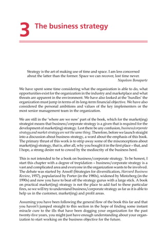 3 The business strategy
Strategy is the art of making use of time and space. I am less concerned
about the latter than the former. Space we can recover, lost time never.
Napoleon Bonaparte
We have spent some time considering what the organization is able to do, what
opportunities exist for the organization in the industry and marketplace and what
threats are apparent in the environment. We have also looked at the ‘hurdles’ the
organization must jump in terms of its long-term financial objective. We have also
considered the personal ambitions and values of the key implementers or the
most senior management team in the organization.
We are still in the ‘where are we now’ part of the book, which for the market(ing)
strategist means that business/corporate strategy is a given that is required for the
development of market(ing) strategy. Lest there be any confusion, business/corporate
strategyand market strategyare not the same thing. Therefore, before we launch straight
into a discussion about business strategy, a word about the emphasis of this book.
The primary thrust of this work is to strip away some of the misconceptions about
market(ing) strategy, that is, after all, why you bought it in the first place — that, and
I hope, a strong desire not to cowed by the mediocrity of the business herd.
This is not intended to be a book on business/corporate strategy. To be honest, I
start this chapter with a degree of trepidation — business/corporate strategy is a
vast and complicated area and everyone in the organization wants to be involved.
The debate was started by Ansoff (Strategies for diversification, Harvard Business
Review, 1957), popularized by Porter (in the 1980s), widened by Mintzberg (in the
1990s) and now you have to beat off the strategy gurus with a large stick. A book
on practical market(ing) strategy is not the place to add fuel to these particular
fires, so we will try to understand business/corporate strategy as far as it is able to
help us in the customer, market(ing) and profit areas.
Assuming you have been following the general flow of the book this far and that
you haven’t jumped straight to this section in the hope of finding some instant
miracle cure to the ills that have been dogging your organization for the past
twenty-five years, you might just have enough understanding about your organ-
ization to start working on the business objective for the future.
 
