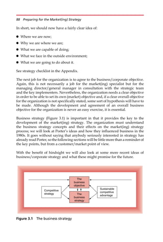 In short, we should now have a fairly clear idea of:
 Where we are now;
 Why we are where we are;
 What we are capable of doing;
 What we face in the outside environment;
 What we are going to do about it.
See strategy checklist in the Appendix.
The next job for the organization is to agree to the business/corporate objective.
Again, this is not necessarily a job for the market(ing) specialist but for the
managing director/general manager in consultation with the strategic team
and the key implementers. Nevertheless, the organization needs a clear objective
in order to be able to set its own (market) objective and, if a clear overall objective
for the organization is not specifically stated, some sort of hypothesis will have to
be made. Although the development and agreement of an overall business
objective for the organization is never an easy exercise, it is essential.
Business strategy (Figure 3.1) is important in that it provides the key to the
development of the market(ing) strategy. The organization must understand
the business strategy concepts and their effects on the market(ing) strategy
process; we will look at Porter’s ideas and how they influenced business in the
1980s. It goes without saying that anybody seriously interested in strategy has
already read Porter, so the following sections will be little more than a reminder of
the key points, but from a customer/market point of view.
With the benefit of hindsight we will also look at some more recent ideas of
business/corporate strategy and what these might promise for the future.
The
business
objective
The
business
strategy
Competitive
strategy
Sustainable
competitive
advantage
Figure 3.1 The business strategy
88 Preparing for the Market(ing) Strategy
 