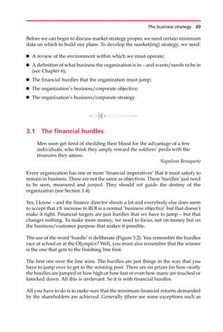 Before we can begin to discuss market strategy proper, we need certain minimum
data on which to build our plans. To develop the market(ing) strategy, we need:
 A review of the environment within which we must operate;
 A definition of what business the organization is in — and wants/needs to be in
(see Chapter 6);
 The financial hurdles that the organization must jump;
 The organization’s business/corporate objective;
 The organization’s business/corporate strategy.
3.1 The financial hurdles
Men soon get tired of shedding their blood for the advantage of a few
individuals, who think they amply reward the soldiers’ perils with the
treasures they amass.
Napoleon Bonaparte
Every organization has one or more ‘financial imperatives’ that it must satisfy to
remain in business. These are not the same as objectives. These ‘hurdles’ just need
to be seen, measured and jumped. They should not guide the destiny of the
organization (see Section 1.4).
Yes, I know — and the finance director shouts a lot and everybody else does seem
to accept that x% increase in ROI is a normal ‘business objective’ but that doesn’t
make it right. Financial targets are just hurdles that we have to jump — but that
changes nothing. To make more money, we need to focus, not on money but on
the business/customer purpose that makes it possible.
The use of the word ‘hurdle’ is deliberate (Figure 3.2). You remember the hurdles
race at school or at the Olympics? Well, you must also remember that the winner
is the one that gets to the finishing line first.
The first one over the line wins. The hurdles are just things in the way that you
have to jump over to get to the winning post. There are no prizes for how neatly
the hurdles are jumped or how high or how fast or even how many are touched or
knocked down. All this is irrelevant. So it is with financial hurdles.
All you have to do is to make sure that the minimum financial returns demanded
by the shareholders are achieved. Generally (there are some exceptions such as
The business strategy 89
 