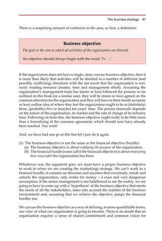 There is a surprising amount of confusion in the area, so first, a definition:
If the organization does not have a single, clear, concise business objective, then it
is more than likely that activities will be directed in a number of different (and
possibly conflicting) directions with the net result that the organization is seri-
ously wasting resource (money, time and management effort). Assuming the
organization’s management team has (more or less) followed the process so far
outlined in this book (or a similar one), they will be (more or less) agreed on the
common direction for the organization and they will have in their minds an (more
or less) outline idea of where they feel the organization ought to be in (definitely)
three, (probably) five or (maybe) ten years’ time. The precise timescale depends
on the nature of the organization, its market and the rate of change of its industry
base. Following on from this, the business objective ought really to be little more
than a formalizing of the common agreement, which should now have already
been reached. You wish!
And, we have had one go at this but let’s just do it again:
(1) The business objective is not the same as the financial objective (hurdle):
(a) The business objective is about codifying the purpose of the organization.
(b) The financial hurdle (some call it the financial objective) is about measuring
how successful the organization has been.
Whichever way the argument goes, we must have a proper business objective
to work to when we are creating the market(ing) strategy. We can’t work to a
financial hurdle; it contains no direction and assumes that everybody, inside and
outside the organization, only works for money — a crass and very dangerous
assumption. If the senior management is too hidebound to see the reality, we are
going to have to come up with a ‘hypothesis’ of the business objective that meets
the needs of all the stakeholders, takes into account the realities of the business
environment and, assuming that we achieve the objective, jumps the financial
hurdles too.
We can use the business objective as a way of defining, in more quantifiable terms,
our view of what our organization is going to become. There is no doubt that an
organization requires a sense of shared commitment and common vision for
Business objective:
The goal or the aim to which all activities of the organization are directed.
An objective should always begin with the word ‘To . . .’.
The business strategy 91
 