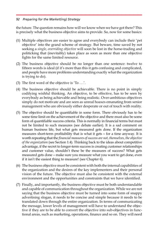 the future. The question remains how will we know when we have got there? This
is precisely what the business objective aims to provide. So, now for some basics:
(1) Multiple objectives are easier to agree and everybody can include their ‘pet
objective’ into the grand scheme of strategy. But beware, time saved by not
seeking a single, overriding objective will soon be lost in the horse-trading and
politicking that (inevitably) takes place as soon as more than one objective
fights for the same limited resource.
(2) The business objective should be no longer than one sentence: twelve to
fifteen words is ideal (if it’s more than this it gets confusing and complicated,
and people have more problems understanding exactly what the organization
is trying to do).
(3) The first word of the objective is ‘To . . .’.
(4) The business objective should be achievable. There is no point in simply
codifying wishful thinking. An objective, to be effective, has to be seen by
everybody as being achievable and being realistic. Over-ambitious objectives
simply do not motivate and are seen as unreal hoaxes emanating from senior
management who are obviously either desperate or out of touch with reality.
(5) The objective should be quantifiable in some form. There obviously has to be
some time limit on the achievement of the objective and there must also be some
form of quantifiable success criteria. This is normally in financial terms but must
not be limited to such measures (see debate earlier). It is a sad comment on
human business life, but what gets measured gets done. If the organization
measures short-term profitability that is what it gets — for a time anyway. It is
worth repeating that the financial measures of success are not, themselves, the objective
of the organization (see Section 1.4). Thinking back to the ideas about competitive
advantage, if the secret to longer-term success is creating customer relationships
and customer value, shouldn’t these be the measures of success? What gets
measured gets done — make sure you measure what you want to get done, even
if it isn’t the easiest thing to measure! (see Chapter 6).
(6) The business objective must be consistent with both the internal capabilities of
the organization and the desires of the key implementers and their personal
vision of the future. The objective must also be consistent with the external
environment and the opportunities and constraints that we have identified.
(7) Finally, and importantly, the business objective must be both understandable
and capable of communication throughout the organization. While we are not
saying that the business objective must be turned into some form of snappy
advertising slogan, it needs to be concise and simple because it needs to be
translated down through the entire organization. In terms of communicating
the message, lower levels of management will have to understand the objec-
tive if they are to be able to convert the objective into sub-objectives in func-
tional areas, such as marketing, operations, finance and so on. They will need
92 Preparing for the Market(ing) Strategy
 