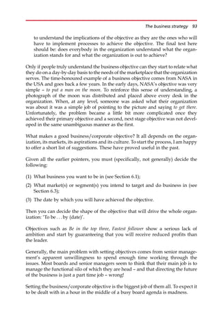 to understand the implications of the objective as they are the ones who will
have to implement processes to achieve the objective. The final test here
should be: does everybody in the organization understand what the organ-
ization stands for and what the organization is out to achieve?
Only if people truly understand the business objective can they start to relate what
they do on a day-by-day basis to the needs of the marketplace that the organization
serves. The time-honoured example of a business objective comes from NASA in
the USA and goes back a few years. In the early days, NASA’s objective was very
simple — to put a man on the moon. To reinforce this sense of understanding, a
photograph of the moon was distributed and placed above every desk in the
organization. When, at any level, someone was asked what their organization
was about it was a simple job of pointing to the picture and saying to get there.
Unfortunately, the problem became a little bit more complicated once they
achieved their primary objective and a second, next stage objective was not devel-
oped in the same unambiguous manner as the first.
What makes a good business/corporate objective? It all depends on the organ-
ization, its markets, its aspirations and its culture. To start the process, I am happy
to offer a short list of suggestions. These have proved useful in the past.
Given all the earlier pointers, you must (specifically, not generally) decide the
following:
(1) What business you want to be in (see Section 6.1);
(2) What market(s) or segment(s) you intend to target and do business in (see
Section 6.3);
(3) The date by which you will have achieved the objective.
Then you can decide the shape of the objective that will drive the whole organ-
ization: ‘To be . . . by (date)’.
Objectives such as Be in the top three, Fastest follower show a serious lack of
ambition and start by guaranteeing that you will receive reduced profits than
the leader.
Generally, the main problem with setting objectives comes from senior manage-
ment’s apparent unwillingness to spend enough time working through the
issues. Most boards and senior managers seem to think that their main job is to
manage the functional silo of which they are head — and that directing the future
of the business is just a part time job — wrong!
Setting the business/corporate objective is the biggest job of them all. To expect it
to be dealt with in a hour in the middle of a busy board agenda is madness.
The business strategy 93
 