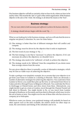 Our business objective will tell us concisely what we have to do, where we have to be
and by when. This must be the ‘aim’ or ‘goal’ of the whole organization. If the business
objective is the aim or the ‘what’, the strategy is all about the means or the ‘how’.
What we are looking for in the business strategy, and you will note that the term is
singular not plural, is direction. So, now for some basics:
(1) One strategy is better than lots of different strategies that will conflict and
compete.
(2) The strategy must be driven by the objective that it seeks to implement.
(3) The first word of your strategy is ‘By. . .’.
(4) The best strategy is one that is ‘necessary’ to achieve the objective. If it’s not
necessary (to achieve the objective), we shouldn’t do it.
(5) The strategy also needs to be ‘sufficient’, of itself, to achieve the objective.
(6) The strategy needs to be ‘different’ from the competition if you desire more
than average returns from the sector.
For any given objective there is normally a series of alternative strategies, which
may be seen as viable ways of achieving the objective.
To take a perhaps over-simplistic example, let us assume that your objective is to
get from your home in London to a meeting in Brussels. There are obviously a
number of alternative strategies for achieving this objective. You could drive from
London to Dover; you could then pick up the ferry or rail tunnel from Dover to
Calais and drive through France to Belgium to Brussels. You could take the Dover
to Zeebrugge or Ostend ferries and drive down from there. Alternatively, you
might decide to get on a train at London, travel through the Channel Tunnel rail
link direct to Brussels. You might decide to fly, so you travel from London
through to Heathrow, to Zaventem and from there to Brussels which may involve
the use of trains or taxis. You might even be one of those élite who has access to a
company jet or helicopter.
Whichever route you choose, your preferred strategy will probably be based on
other aspects such as the time available, the relative desire for other stops en
route, the convenience and timing of the schedules and so on.
Business strategy:
The one route which is both necessary and sufficient to achieve the business objective.
A strategy should always begin with the word ‘By. . .’.
The business strategy 95
 