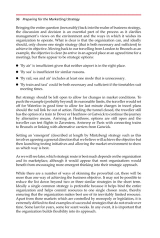 Bringing the entire question (inexorably) back into the realm of business strategy,
the discussion and decision is an essential part of the process as it clarifies
management’s views on the environment and the ways in which it wishes its
organization to operate. What is clear is that the organization can, and ideally
should, only choose one single strategy (that is both necessary and sufficient) to
achieve its objective. Moving back to our travelling from London to Brussels as an
example, the objective is clear (to arrive in an agreed place at an agreed time for a
meeting), but there appear to be strategic options:
 ‘By air’ is insufficient given that neither airport is in the right place.
 ‘By sea’ is insufficient for similar reasons.
 ‘By rail, sea and air’ includes at least one mode that is unnecessary.
 ‘By train and taxi’ could be both necessary and sufficient if the timetables suit
meeting times.
But strategy should be left open to allow for changes in market conditions. To
push the example (probably beyond) its reasonable limits, the traveller would set
off for Waterloo in good time to allow for last minute changes in travel plans
should the rail link be out of action. Finding the tunnel closed, the traveller still
has the option of a train to Dover or Heathrow or Gatwick to continue the journey
by alternative means. Arriving at Heathrow, options are still open and the
traveller can test flights to Zaventem, Antwerp or Paris with connecting trains
to Brussels or linking with alternative carriers from Gatwick.
Setting an ‘emergent’ (described at length by Mintzberg) strategy such as this
involves agreeing a general direction that we believe will achieve the objective but
then launching testing initiatives and allowing the market environment to show
us which way is best.
As we will see later, which strategic route is best much depends on the organization
and its marketplace, although it would appear that most organizations would
benefit from encouraging more emergent thinking into their strategic approach.
While there are a number of ways of skinning the proverbial cat, there will be
more than one way of achieving the business objective. It may not be possible to
reduce the list down beyond two or three similar strategies in the short term.
Ideally a single common strategy is preferable because it helps bind the entire
organization and helps commit resources to one single chosen route, thereby
ensuring that the organization makes best use of its inevitably limited resource.
Apart from those markets which are controlled by monopoly or legislation, it is
extremely difficult to find examples of successful strategies that do not erode over
time. Some last for years, some for scant weeks. In any event, it is important that
the organization builds flexibility into its approach.
96 Preparing for the Market(ing) Strategy
 
