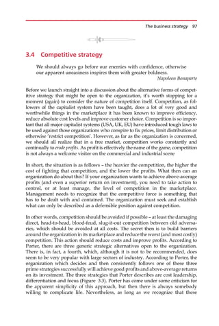 3.4 Competitive strategy
We should always go before our enemies with confidence, otherwise
our apparent uneasiness inspires them with greater boldness.
Napoleon Bonaparte
Before we launch straight into a discussion about the alternative forms of compet-
itive strategy that might be open to the organization, it’s worth stopping for a
moment (again) to consider the nature of competition itself. Competition, as fol-
lowers of the capitalist system have been taught, does a lot of very good and
worthwhile things in the marketplace it has been known to improve efficiency,
reduce absolute cost levels and improve customer choice. Competition is so impor-
tant that all major capitalist systems (USA, UK, EU) have introduced tough laws to
be used against those organizations who conspire to fix prices, limit distribution or
otherwise ‘restrict competition’. However, as far as the organization is concerned,
we should all realize that in a free market, competition works constantly and
continually to erode profits. As profit is effectively the name of the game, competition
is not always a welcome visitor on the commercial and industrial scene
In short, the situation is as follows — the heavier the competition, the higher the
cost of fighting that competition, and the lower the profits. What then can an
organization do about this? If your organization wants to achieve above-average
profits (and even a superior return on investment), you need to take action to
control, or at least manage, the level of competition in the marketplace.
Management needs to recognize that the competitive force is something that
has to be dealt with and contained. The organization must seek and establish
what can only be described as a defensible position against competition.
In other words, competition should be avoided if possible — at least the damaging
direct, head-to-head, blood-feud, slug-it-out competition between old adversa-
ries, which should be avoided at all costs. The secret then is to build barriers
around the organization in its marketplace and reduce the worst (and most costly)
competition. This action should reduce costs and improve profits. According to
Porter, there are three generic strategic alternatives open to the organization.
There is, in fact, a fourth, which, although it is not to be recommended, does
seem to be very popular with large sectors of industry. According to Porter, the
organization which decides and then consistently follows one of these three
prime strategies successfully will achieve good profits and above-average returns
on its investment. The three strategies that Porter describes are cost leadership,
differentiation and focus (Figure 3.3). Porter has come under some criticism for
the apparent simplicity of this approach, but then there is always somebody
willing to complicate life. Nevertheless, as long as we recognize that these
The business strategy 97
 