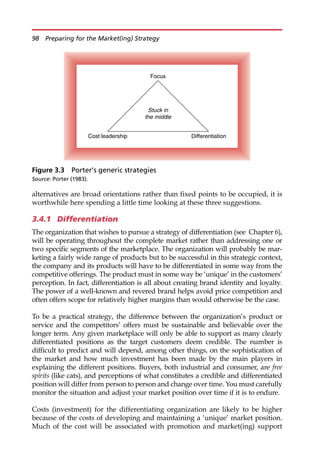alternatives are broad orientations rather than fixed points to be occupied, it is
worthwhile here spending a little time looking at these three suggestions.
3.4.1 Differentiation
The organization that wishes to pursue a strategy of differentiation (see Chapter 6),
will be operating throughout the complete market rather than addressing one or
two specific segments of the marketplace. The organization will probably be mar-
keting a fairly wide range of products but to be successful in this strategic context,
the company and its products will have to be differentiated in some way from the
competitive offerings. The product must in some way be ‘unique’ in the customers’
perception. In fact, differentiation is all about creating brand identity and loyalty.
The power of a well-known and revered brand helps avoid price competition and
often offers scope for relatively higher margins than would otherwise be the case.
To be a practical strategy, the difference between the organization’s product or
service and the competitors’ offers must be sustainable and believable over the
longer term. Any given marketplace will only be able to support as many clearly
differentiated positions as the target customers deem credible. The number is
difficult to predict and will depend, among other things, on the sophistication of
the market and how much investment has been made by the main players in
explaining the different positions. Buyers, both industrial and consumer, are free
spirits (like cats), and perceptions of what constitutes a credible and differentiated
position will differ from person to person and change over time. You must carefully
monitor the situation and adjust your market position over time if it is to endure.
Costs (investment) for the differentiating organization are likely to be higher
because of the costs of developing and maintaining a ‘unique’ market position.
Much of the cost will be associated with promotion and market(ing) support
Stuck in
the middle
Cost leadership Differentiation
Focus
Figure 3.3 Porter’s generic strategies
Source: Porter (1983).
98 Preparing for the Market(ing) Strategy
 