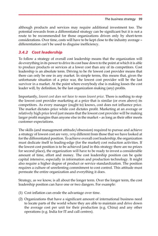 although products and services may require additional investment too. The
potential rewards from a differentiated strategy can be significant but it is not a
route to be recommended for those organizations driven only by short-term
considerations. Over time, costs will have to be kept close to the industry average —
differentiation can’t be used to disguise inefficiency.
3.4.2 Cost leadership
To follow a strategy of overall cost leadership means that the organization will
do everything in its power to drive its cost base down to the point at which it is able
to produce products or services at a lower cost than any of its competitors. Cost
leadership is an absolute term. Driving to be the lowest cost provider means that
there can only be one in any market. In simple terms, this means that, given the
unfortunate situation of a price war, the lowest cost provider will be the last
survivor in a market. At the point where everybody else is making losses the cost
leader will, by definition, be the last organization making (any) profits.
Importantly, lowest cost does not have to mean lowest price. There is nothing to stop
the lowest cost provider marketing at a price that is similar (or even above) its
competitors. As every manager (ought to) knows, cost does not influence price.
The market dictates price while cost dictates profit. Marketing at an average or
relatively high price level just means that the lowest cost provider will be making
larger profit margins than anyone else in the market — as long as their offer meets
customer expectations.
The skills (and management attitude/obsession) required to pursue and achieve
a strategy of lowest cost are very, very different from those that we have looked at
for the differentiated position. To achieve overall cost leadership, the organization
must dedicate itself to leading-edge (for the market) cost reduction activities. If
the lowest cost position is to be achieved (and in this strategy there are no prizes
for second place), the organization will have to be ready to invest a considerable
amount of time, effort and money. The cost leadership position can be quite
capital intensive, especially in information and production technology. It might
also require a higher degree of product or service standardization. The position
requires a culture of unrelenting commitment to cost control. This attitude must
permeate the entire organization and everything it does.
Strategy, as we know, is all about the longer term. Over the longer term, the cost
leadership position can have one or two dangers. For example:
(1) Cost inflation can erode the advantage over time.
(2) Organizations that have a significant amount of international business need
to locate parts of the world where they are able to maintain and drive down
the average cost per unit for their production (e.g. China) and any other
operations (e.g. India for IT and call centres).
The business strategy 99
 