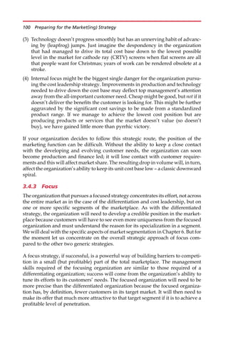 (3) Technology doesn’t progress smoothly but has an unnerving habit of advanc-
ing by (leapfrog) jumps. Just imagine the despondency in the organization
that had managed to drive its total cost base down to the lowest possible
level in the market for cathode ray (CRTV) screens when flat screens are all
that people want for Christmas; years of work can be rendered obsolete at a
stroke.
(4) Internal focus might be the biggest single danger for the organization pursu-
ing the cost leadership strategy. Improvements in production and technology
needed to drive down the cost base may deflect top management’s attention
away from the all-important customer need. Cheap might be good, but not if it
doesn’t deliver the benefits the customer is looking for. This might be further
aggravated by the significant cost savings to be made from a standardized
product range. If we manage to achieve the lowest cost position but are
producing products or services that the market doesn’t value (so doesn’t
buy), we have gained little more than pyrrhic victory.
If your organization decides to follow this strategic route, the position of the
marketing function can be difficult. Without the ability to keep a close contact
with the developing and evolving customer needs, the organization can soon
become production and finance led; it will lose contact with customer require-
ments and this will affect market share. The resulting drop in volume will, in turn,
affect the organization’s ability to keep its unit cost base low — a classic downward
spiral.
3.4.3 Focus
The organization that pursues a focused strategy concentrates its effort, not across
the entire market as in the case of the differentiation and cost leadership, but on
one or more specific segments of the marketplace. As with the differentiated
strategy, the organization will need to develop a credible position in the market-
place because customers will have to see even more uniqueness from the focused
organization and must understand the reason for its specialization in a segment.
We will deal with the specific aspects of market segmentation in Chapter 6. But for
the moment let us concentrate on the overall strategic approach of focus com-
pared to the other two generic strategies.
A focus strategy, if successful, is a powerful way of building barriers to competi-
tion in a small (but profitable) part of the total marketplace. The management
skills required of the focusing organization are similar to those required of a
differentiating organization; success will come from the organization’s ability to
tune its efforts to its customers’ needs. The focused organization will need to be
more precise than the differentiated organization because the focused organiza-
tion has, by definition, fewer customers in its target market. It will then need to
make its offer that much more attractive to that target segment if it is to achieve a
profitable level of penetration.
100 Preparing for the Market(ing) Strategy
 
