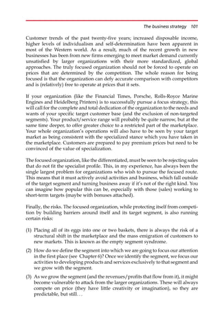 Customer trends of the past twenty-five years; increased disposable income,
higher levels of individualism and self-determination have been apparent in
most of the Western world. As a result, much of the recent growth in new
businesses has been from new firms emerging to meet market demand currently
unsatisfied by larger organizations with their more standardized, global
approaches. The truly focused organization should not be forced to operate on
prices that are determined by the competition. The whole reason for being
focused is that the organization can defy accurate comparison with competitors
and is (relatively) free to operate at prices that it sets.
If your organization (like the Financial Times, Porsche, Rolls-Royce Marine
Engines and Heidelberg Printers) is to successfully pursue a focus strategy, this
will call for the complete and total dedication of the organization to the needs and
wants of your specific target customer base (and the exclusion of non-targeted
segments). Your product/service range will probably be quite narrow, but at the
same time deeper, to offer greater choice to a restricted part of the marketplace.
Your whole organization’s operations will also have to be seen by your target
market as being consistent with the specialized stance which you have taken in
the marketplace. Customers are prepared to pay premium prices but need to be
convinced of the value of specialization.
The focused organization, like the differentiated, must be seen to be rejecting sales
that do not fit the specialist profile. This, in my experience, has always been the
single largest problem for organizations who wish to pursue the focused route.
This means that it must actively avoid activities and business, which fall outside
of the target segment and turning business away if it’s not of the right kind. You
can imagine how popular this can be, especially with those (sales) working to
short-term targets (maybe with bonuses attached).
Finally, the risks. The focused organization, while protecting itself from competi-
tion by building barriers around itself and its target segment, is also running
certain risks:
(1) Placing all of its eggs into one or two baskets, there is always the risk of a
structural shift in the marketplace and the mass emigration of customers to
new markets. This is known as the empty segment syndrome.
(2) How do we define the segment into which we are going to focus our attention
in the first place (see Chapter 6)? Once we identify the segment, we focus our
activities to developing products and services exclusively to that segment and
we grow with the segment.
(3) As we grow the segment (and the revenues/profits that flow from it), it might
become vulnerable to attack from the larger organizations. These will always
compete on price (they have little creativity or imagination), so they are
predictable, but still. . .
The business strategy 101
 