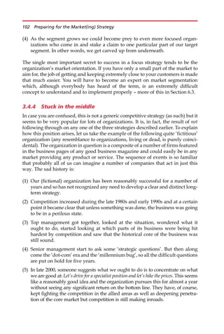 (4) As the segment grows we could become prey to even more focused organ-
izations who come in and stake a claim to one particular part of our target
segment. In other words, we get carved up from underneath.
The single most important secret to success in a focus strategy tends to be the
organization’s market orientation. If you have only a small part of the market to
aim for, the job of getting and keeping extremely close to your customers is made
that much easier. You will have to become an expert on market segmentation
which, although everybody has heard of the term, is an extremely difficult
concept to understand and to implement properly — more of this in Section 6.3.
3.4.4 Stuck in the middle
In case you are confused, this is not a generic competitive strategy (as such) but it
seems to be very popular for lots of organizations. It is, in fact, the result of not
following through on any one of the three strategies described earlier. To explain
how this position arises, let us take the example of the following quite ‘fictitious’
organization (any resemblance to organizations, living or dead, is purely coinci-
dental). The organization in question is a composite of a number of firms featured
in the business pages of any good business magazine and could easily be in any
market providing any product or service. The sequence of events is so familiar
that probably all of us can imagine a number of companies that act in just this
way. The sad history is:
(1) Our (fictional) organization has been reasonably successful for a number of
years and so has not recognized any need to develop a clear and distinct long-
term strategy.
(2) Competition increased during the late 1980s and early 1990s and at a certain
point it became clear that unless something was done, the business was going
to be in a perilous state.
(3) Top management got together, looked at the situation, wondered what it
ought to do, started looking at which parts of its business were being hit
hardest by competition and saw that the historical core of the business was
still sound.
(4) Senior management start to ask some ‘strategic questions’. But then along
come the ‘dot-com’ era and the ‘millennium bug’, so all the difficult questions
are put on hold for five years.
(5) In late 2000, someone suggests what we ought to do is to concentrate on what
we are good at: Let’s drive for a specialist position and let’s hike the prices. This seems
like a reasonably good idea and the organization pursues this for almost a year
without seeing any significant return on the bottom line. They have, of course,
kept fighting the competition in the allied areas as well as deepening penetra-
tion of the core market but competition is still making inroads.
102 Preparing for the Market(ing) Strategy
 
