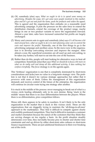 (6) OK, somebody (else) says, What we ought to do is to spend some money on
advertising. Broaden the scope, let’s get some more people involved in this market-
place and let’s get out and push the name, push the products and widen the appeal.
This is agreed and the organization then embarks on a reasonable sized
advertising campaign. It puts the pressure on the sales force to extend the
distribution channels, extend the coverage of the product range, maybe
brings in one or two product variants to move the organization forward.
Almost a year later, sales have increased somewhat but profits are largely
unchanged.
(7) Worry and concern sets in again and somebody (else) says It’s all become a bit
slack around here, what we ought to do is to start planning some cuts to control the
costs and improve the profits. Naturally, one of the first things to go is the
advertising campaign and ancillary areas. So the move now in the organiza-
tion is to develop cost-cutting exercises and improve the margins. After
almost a year, the superficial economies are all used up and cost-cutting, to
be taken any further, will start to eat into the core of the business.
(8) Rather than do this, people will start looking for alternative ways to beat off
competition. Somebody (else) then says What we should do is focus a bit more on
what we do really well and dump all this additional activity, it does nothing but
confuse everybody. The focus strategy is on the agenda again.
This ‘fictitious’ organization is one that is completely dominated by short-term
considerations and lacks/sees no value in a long-term strategic view. The prob-
lem is not that it doesn’t try various strategic approaches but rather that it
perseveres with none of them. Unless the management of this organization
demands and receives control of the future of the enterprise, the organization
will continue its circular route trying one strategy after another.
It is stuck in the middle of the process: never managing to break out of what is a
vicious circle leading ultimately only to its own demise. Being ‘stuck in the
middle’ means that there is no clear differentiation between the players. Where
there is no differentiation, price competition follows.
Worse still, there appears to be safety in numbers. It isn’t likely to be the only
organization in the market that is stuck in this vicious circle. These are the
organizations that are doggedly trying to maintain the ‘all-things-to-all-men’
approach to the marketplace. They find it difficult to compete against clearly
and credibly positioned competition. They find it difficult to maintain a customer
and market orientation because the nature of the customers that they think they
are serving changes on too regular a basis. As the profit situation steadily
deteriorates over time, they inevitably become prey to shorter and shorter time
constraints and end up driven by either short-term sales cultures or short-term
finance requirements. These are just additional hindrances to their ever breaking
out of the circle.
The business strategy 103
 