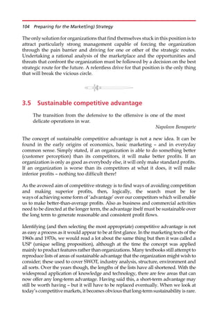 The only solution for organizations that find themselves stuck in this position is to
attract particularly strong management capable of forcing the organization
through the pain barrier and driving for one or other of the strategic routes.
Undertaking a rational analysis of the marketplace and the opportunities and
threats that confront the organization must be followed by a decision on the best
strategic route for the future. A relentless drive for that position is the only thing
that will break the vicious circle.
3.5 Sustainable competitive advantage
The transition from the defensive to the offensive is one of the most
delicate operations in war.
Napoleon Bonaparte
The concept of sustainable competitive advantage is not a new idea. It can be
found in the early origins of economics, basic marketing — and in everyday
common sense. Simply stated, if an organization is able to do something better
(customer perception) than its competitors, it will make better profits. If an
organization is only as good as everybody else, it will only make standard profits.
If an organization is worse than its competitors at what it does, it will make
inferior profits — nothing too difficult there!
As the avowed aim of competitive strategy is to find ways of avoiding competition
and making superior profits, then, logically, the search must be for
ways of achieving some form of ‘advantage’ over our competitors which will enable
us to make better-than-average profits. Also as business and commercial activities
need to be directed at the longer term, the advantage itself must be sustainable over
the long term to generate reasonable and consistent profit flows.
Identifying (and then selecting the most appropriate) competitive advantage is not
as easy a process as it would appear to be at first glance. In the marketing texts of the
1960s and 1970s, we would read a lot about the same thing but then it was called a
USP (unique selling proposition), although at the time the concept was applied
mainly to product features rather than organizations. Many textbooks still attempt to
reproduce lists of areas of sustainable advantage that the organization might wish to
consider; these used to cover SWOT, industry analysis, structure, environment and
all sorts. Over the years though, the lengths of the lists have all shortened. With the
widespread application of knowledge and technology, there are few areas that can
now offer any long-term advantage. Having said this, a short-term advantage may
still be worth having — but it will have to be replaced eventually. When we look at
today’s competitive markets, it becomes obvious that long-term sustainability is rare.
104 Preparing for the Market(ing) Strategy
 