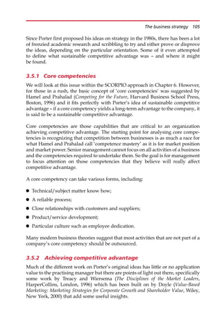 Since Porter first proposed his ideas on strategy in the 1980s, there has been a lot
of frenzied academic research and scribbling to try and either prove or disprove
the ideas, depending on the particular orientation. Some of it even attempted
to define what sustainable competitive advantage was — and where it might
be found.
3.5.1 Core competencies
We will look at this issue within the SCORPIO approach in Chapter 6. However,
for those in a rush, the basic concept of ‘core competencies’ was suggested by
Hamel and Prahalad (Competing for the Future, Harvard Business School Press,
Boston, 1996) and it fits perfectly with Porter’s idea of sustainable competitive
advantage — if a core competency yields a long-term advantage to the company, it
is said to be a sustainable competitive advantage.
Core competencies are those capabilities that are critical to an organization
achieving competitive advantage. The starting point for analysing core compe-
tencies is recognizing that competition between businesses is as much a race for
what Hamel and Prahalad call ‘competence mastery’ as it is for market position
and market power. Senior management cannot focus on all activities of a business
and the competencies required to undertake them. So the goal is for management
to focus attention on those competencies that they believe will really affect
competitive advantage.
A core competency can take various forms, including:
 Technical/subject matter know how;
 A reliable process;
 Close relationships with customers and suppliers;
 Product/service development;
 Particular culture such as employee dedication.
Many modern business theories suggest that most activities that are not part of a
company’s core competency should be outsourced.
3.5.2 Achieving competitive advantage
Much of the different work on Porter’s original ideas has little or no application
value to the practising manager but there are points of light out there, specifically
some work by Treacy and Wiersema (The Disciplines of the Market Leaders,
HarperCollins, London, 1996) which has been built on by Doyle (Value-Based
Marketing: Marketing Strategies for Corporate Growth and Shareholder Value, Wiley,
New York, 2000) that add some useful insights.
The business strategy 105
 