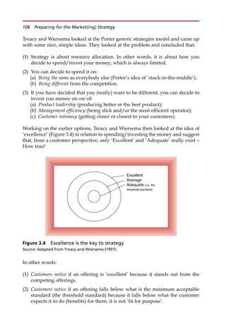 Treacy and Wiersema looked at the Porter generic strategies model and came up
with some nice, simple ideas. They looked at the problem and concluded that:
(1) Strategy is about resource allocation. In other words, it is about how you
decide to spend/invest your money, which is always limited.
(2) You can decide to spend it on:
(a) Being the same as everybody else (Porter’s idea of ‘stuck-in-the-middle’);
(b) Being different from the competition.
(3) If you have decided that you (really) want to be different, you can decide to
invest you money on one of:
(a) Product leadership (producing better or the best product);
(b) Management efficiency (being slick and/or the most efficient operator);
(c) Customer intimacy (getting closer or closest to your customers).
Working on the earlier options, Treacy and Wiersema then looked at the idea of
‘excellence’ (Figure 3.4) in relation to spending/investing the money and suggest
that, from a customer perspective, only ‘Excellent’ and ‘Adequate’ really exist —
How true!
In other words:
(1) Customers notice if an offering is ‘excellent’ because it stands out from the
competing offerings.
(2) Customers notice if an offering falls below what is the minimum acceptable
standard (the threshold standard) because it falls below what the customer
expects it to do (benefits) for them, it is not ‘fit for purpose’.
Excellent
Average
Adequate (i.e. the
threshold standard)
Figure 3.4 Excellence is the key to strategy
Source: Adapted from Treacy and Wiersema (1997).
106 Preparing for the Market(ing) Strategy
 