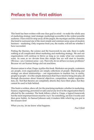 Preface to the first edition
This book has been written with one clear goal in mind — to make the whole area
of marketing strategy (and strategic marketing) accessible to the widest possible
audience. I have tried to strip away all the jargon, the mystique and the confusion
that tend to surround one of the most simple and common sense areas of modern
business — marketing. Only response from you, the reader, will tell me whether I
have succeeded.
Putting the theories, the science and the buzzwords to one side, there is really
nothing at all complicated about marketing and marketing strategy. We and our
organizations will continue to thrive as long as we make what our customers
want. As soon as we deviate from this simple line we will start to founder.
Obvious — yes. Common sense — yes. Then why do we all have so many problems?
Because we are human beings and not machines.
Human nature is what, I hope, typifies this book. Marketers are people, customers
are people, even organizations are simply collections of people. Marketing and
strategy are about relationships — not organizations to markets but, in reality,
people to people — it is this simple dimension that I have tried to bring into play all
through discussions about financial objectives, competition, market segmenta-
tion, etc. Not that theories are completely absent; they have their place, but they
cannot be used to hide behind.
This book is written, above all, for the practising marketer, whether in marketing,
finance, engineering, personnel or sales and at any level in the organization that is
affected by the customer. The book follows what is, I hope, a logical framework
but the most important lesson must be: try it. Try something, see how it works and
then grow bolder. As Samuel Johnson said, it matters little which leg you put in
the trousers first!
When you try, let me know what happens.
Paul Fifield
 