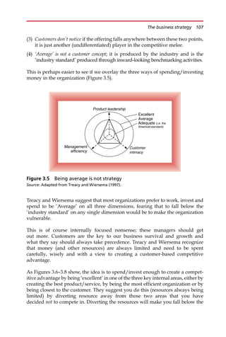(3) Customers don’t notice if the offering falls anywhere between these two points,
it is just another (undifferentiated) player in the competitive melee.
(4) ‘Average’ is not a customer concept; it is produced by the industry and is the
‘industry standard’ produced through inward-looking benchmarking activities.
This is perhaps easier to see if we overlay the three ways of spending/investing
money in the organization (Figure 3.5).
Treacy and Wiersema suggest that most organizations prefer to work, invest and
spend to be ‘Average’ on all three dimensions, fearing that to fall below the
‘industry standard’ on any single dimension would be to make the organization
vulnerable.
This is of course internally focused nonsense; these managers should get
out more. Customers are the key to our business survival and growth and
what they say should always take precedence. Treacy and Wiersema recognize
that money (and other resources) are always limited and need to be spent
carefully, wisely and with a view to creating a customer-based competitive
advantage.
As Figures 3.6—3.8 show, the idea is to spend/invest enough to create a compet-
itive advantage by being ‘excellent’ in one of the three key internal areas, either by
creating the best product/service, by being the most efficient organization or by
being closest to the customer. They suggest you do this (resources always being
limited) by diverting resource away from those two areas that you have
decided not to compete in. Diverting the resources will make you fall below the
Excellent
Average
Adequate (i.e. the
threshold standard)
Product leadership
Management
efficiency
Customer
intimacy
Figure 3.5 Being average is not strategy
Source: Adapted from Treacy and Wiersema (1997).
The business strategy 107
 
