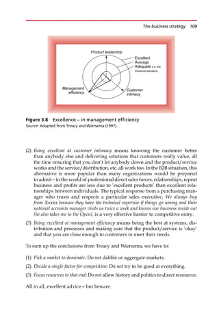 (2) Being excellent at customer intimacy means knowing the customer better
than anybody else and delivering solutions that customers really value, all
the time ensuring that you don’t let anybody down and the product/service
works and the service/distribution, etc. all work too. In the B2B situation, this
alternative is more popular than many organizations would be prepared
to admit — in the world of professional direct sales forces, relationships, repeat
business and profits are less due to ‘excellent products’ than excellent rela-
tionships between individuals. The typical response from a purchasing man-
ager who trusts and respects a particular sales executive, We always buy
from Xxxxx because they have the technical expertise if things go wrong and their
national accounts manager visits us twice a week and knows our business inside out
(he also takes me to the Open), is a very effective barrier to competitive entry.
(3) Being excellent at management efficiency means being the best at systems, dis-
tribution and processes and making sure that the product/service is ‘okay’
and that you are close enough to customers to meet their needs.
To sum up the conclusions from Treacy and Wiersema, we have to:
(1) Pick a market to dominate: Do not dabble or aggregate markets.
(2) Decide a single factor for competition: Do not try to be good at everything.
(3) Focus resources to that end: Do not allow history and politics to direct resources.
All in all, excellent advice — but beware.
Excellent
Average
Adequate (i.e. the
threshold standard)
Product leadership
Management
efficiency
Customer
intimacy
Figure 3.8 Excellence – in management efficiency
Source: Adapted from Treacy and Wiersema (1997).
The business strategy 109
 