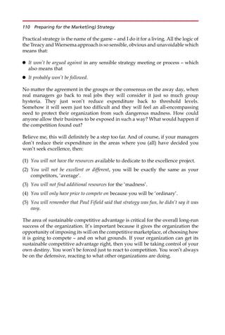 Practical strategy is the name of the game — and I do it for a living. All the logic of
the Treacy and Wiersema approach is so sensible, obvious and unavoidable which
means that:
 It won’t be argued against in any sensible strategy meeting or process — which
also means that
 It probably won’t be followed.
No matter the agreement in the groups or the consensus on the away day, when
real managers go back to real jobs they will consider it just so much group
hysteria. They just won’t reduce expenditure back to threshold levels.
Somehow it will seem just too difficult and they will feel an all-encompassing
need to protect their organization from such dangerous madness. How could
anyone allow their business to be exposed in such a way? What would happen if
the competition found out?
Believe me, this will definitely be a step too far. And of course, if your managers
don’t reduce their expenditure in the areas where you (all) have decided you
won’t seek excellence, then:
(1) You will not have the resources available to dedicate to the excellence project.
(2) You will not be excellent or different, you will be exactly the same as your
competitors, ‘average’.
(3) You will not find additional resources for the ‘madness’.
(4) You will only have price to compete on because you will be ‘ordinary’.
(5) You will remember that Paul Fifield said that strategy was fun, he didn’t say it was
easy.
The area of sustainable competitive advantage is critical for the overall long-run
success of the organization. It’s important because it gives the organization the
opportunity of imposing its will on the competitive marketplace, of choosing how
it is going to compete — and on what grounds. If your organization can get its
sustainable competitive advantage right, then you will be taking control of your
own destiny. You won’t be forced just to react to competition. You won’t always
be on the defensive, reacting to what other organizations are doing.
110 Preparing for the Market(ing) Strategy
 