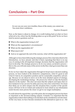 Conclusions – Part One
In war you see your own troubles; those of the enemy you cannot see.
You must show confidence.
Napoleon Bonaparte
Now as the baton is about to change, it is worth looking back at what we have
achieved so far, where has the thinking taken us up to this point? So far we have
tried to answer questions such as:
 What is the organization trying to do?
 What are the organization’s circumstances?
 What can the organization do?
 What must it do?
 And as we approach the end of the exercise, what will the organization do?
Although we have been following the strategic process flow chart described in the
Introduction, we have already said (but it bears repeating) that there is no one
way of coming to the all-important strategic decisions that the organization will
have to develop. The strategic process is, by its very nature, an iterative process —
this is why you will note many of the arrows in the flow chart go in more than one
direction.
So far we have taken the organization through its broad macro decision-making
process, we have looked at the distinctive competencies, what it’s good at and
what it’s bad at, its competitive position and its sustainable competitive advant-
age. Because we are about to move on to the more detailed aspects of strategy,
developing the market(ing) strategy — the process by which we take the business
objective to the market — this does not mean that the subjects and topics that we
have looked at so far can now be safely put away into a box somewhere. It is more
than likely (as we delve deeper into the situation) that a number of the specific
issues will have to be re-visited and analysed in more detail as our information
needs become more precise the closer we get to our target marketplace.
It could almost be argued that, up to this point, the investigation process has been
as important as the decision-making outputs. Certainly it is important that the
organization realizes that nothing so far decided can be considered as set into stone.
At the very least, we have become sensitized to the alternatives open to us — the
 