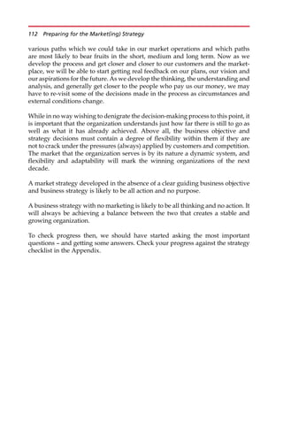 various paths which we could take in our market operations and which paths
are most likely to bear fruits in the short, medium and long term. Now as we
develop the process and get closer and closer to our customers and the market-
place, we will be able to start getting real feedback on our plans, our vision and
our aspirations for the future. As we develop the thinking, the understanding and
analysis, and generally get closer to the people who pay us our money, we may
have to re-visit some of the decisions made in the process as circumstances and
external conditions change.
While in no way wishing to denigrate the decision-making process to this point, it
is important that the organization understands just how far there is still to go as
well as what it has already achieved. Above all, the business objective and
strategy decisions must contain a degree of flexibility within them if they are
not to crack under the pressures (always) applied by customers and competition.
The market that the organization serves is by its nature a dynamic system, and
flexibility and adaptability will mark the winning organizations of the next
decade.
A market strategy developed in the absence of a clear guiding business objective
and business strategy is likely to be all action and no purpose.
A business strategy with no marketing is likely to be all thinking and no action. It
will always be achieving a balance between the two that creates a stable and
growing organization.
To check progress then, we should have started asking the most important
questions — and getting some answers. Check your progress against the strategy
checklist in the Appendix.
112 Preparing for the Market(ing) Strategy
 