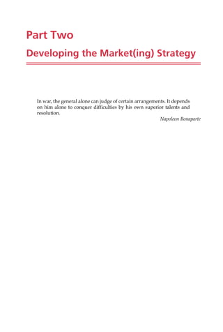 Part Two
Developing the Market(ing) Strategy
In war, the general alone can judge of certain arrangements. It depends
on him alone to conquer difficulties by his own superior talents and
resolution.
Napoleon Bonaparte
 