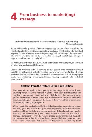 4 From business to market(ing)
strategy
He that makes war without many mistakes has not made war very long.
Napoleon Bonaparte
So we arrive at the question of market(ing) strategy proper. When I circulated the
very first draft of this book for comments, a number of people asked why they had
to get so far into a book on market(ing) strategy before coming to the topic itself.
The answer was (and still is) that we started looking at market(ing) strategy on
page one and have never really left it.
To be fair, the section on SCORPIO wasn’t anywhere near complete, so they had
no idea how much was still to come.
One of the problems with ‘Marketing’ is that people tend to confuse what it
ought to be with what it actually is in too many organizations. Nobody I know
reads the Preface to a book, but this one has some opinions in it — I thought you
might want another opportunity, and to save you skipping back (who reads that
stuff anyway?):
Abstract from the Preface to the Third Edition
Like some of my readers, I am getting to that stage in life when I start
counting things — like the number of years I have been in market(ing), the
number of companies I have met who (still) believe that products make
profits, the number of times I have met marketers who complain so bitterly
about marketing not being given the status it deserves in their organization.
But counting does give perspective.
When I started in market(ing), I believed that it was just a question of timing
and that, given the correct data (and encouragement), marketers and com-
panies would see the light and become customer led and much more profit-
able. Ah, the innocence of youth. Today we see a landscape that has not
changed significantly over the years: finance departments still calculate
product/service profitability; sales departments still dictate prices and pay-
ment terms; operations still dictate product/service availability; RD
 