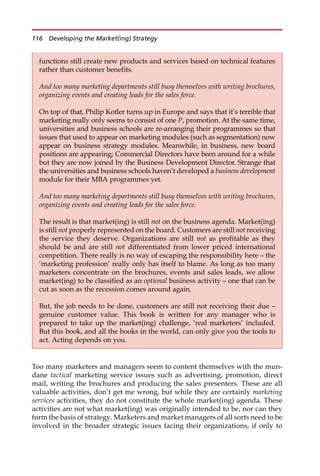 Too many marketers and managers seem to content themselves with the mun-
dane tactical marketing service issues such as advertising, promotion, direct
mail, writing the brochures and producing the sales presenters. These are all
valuable activities, don’t get me wrong, but while they are certainly marketing
services activities, they do not constitute the whole market(ing) agenda. These
activities are not what market(ing) was originally intended to be, nor can they
form the basis of strategy. Marketers and market managers of all sorts need to be
involved in the broader strategic issues facing their organizations, if only to
functions still create new products and services based on technical features
rather than customer benefits.
And too many marketing departments still busy themselves with writing brochures,
organizing events and creating leads for the sales force.
On top of that, Philip Kotler turns up in Europe and says that it’s terrible that
marketing really only seems to consist of one P, promotion. At the same time,
universities and business schools are re-arranging their programmes so that
issues that used to appear on marketing modules (such as segmentation) now
appear on business strategy modules. Meanwhile, in business, new board
positions are appearing; Commercial Directors have been around for a while
but they are now joined by the Business Development Director. Strange that
the universities and business schools haven’t developed a business development
module for their MBA programmes yet.
And too many marketing departments still busy themselves with writing brochures,
organizing events and creating leads for the sales force.
The result is that market(ing) is still not on the business agenda. Market(ing)
is still not properly represented on the board. Customers are still not receiving
the service they deserve. Organizations are still not as profitable as they
should be and are still not differentiated from lower priced international
competition. There really is no way of escaping the responsibility here — the
‘marketing profession’ really only has itself to blame. As long as too many
marketers concentrate on the brochures, events and sales leads, we allow
market(ing) to be classified as an optional business activity — one that can be
cut as soon as the recession comes around again.
But, the job needs to be done, customers are still not receiving their due —
genuine customer value. This book is written for any manager who is
prepared to take up the market(ing) challenge, ‘real marketers’ included.
But this book, and all the books in the world, can only give you the tools to
act. Acting depends on you.
116 Developing the Market(ing) Strategy
 