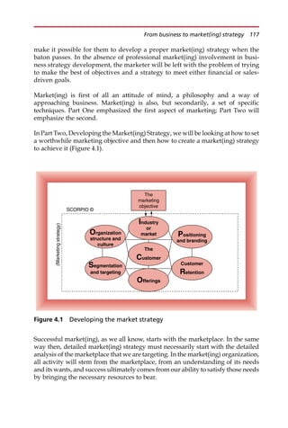 make it possible for them to develop a proper market(ing) strategy when the
baton passes. In the absence of professional market(ing) involvement in busi-
ness strategy development, the marketer will be left with the problem of trying
to make the best of objectives and a strategy to meet either financial or sales-
driven goals.
Market(ing) is first of all an attitude of mind, a philosophy and a way of
approaching business. Market(ing) is also, but secondarily, a set of specific
techniques. Part One emphasized the first aspect of marketing; Part Two will
emphasize the second.
In Part Two, Developing the Market(ing) Strategy, we will be looking at how to set
a worthwhile marketing objective and then how to create a market(ing) strategy
to achieve it (Figure 4.1).
Successful market(ing), as we all know, starts with the marketplace. In the same
way then, detailed market(ing) strategy must necessarily start with the detailed
analysis of the marketplace that we are targeting. In the market(ing) organization,
all activity will stem from the marketplace, from an understanding of its needs
and its wants, and success ultimately comes from our ability to satisfy those needs
by bringing the necessary resources to bear.
The
marketing
objective
SCORPIO ©
(Marketing
strategy)
Customer
Retention
The
Customer
Organization
structure and
culture
Industry
or
market
Offerings
Positioning
and branding
Segmentation
and targeting
Figure 4.1 Developing the market strategy
From business to market(ing) strategy 117
 