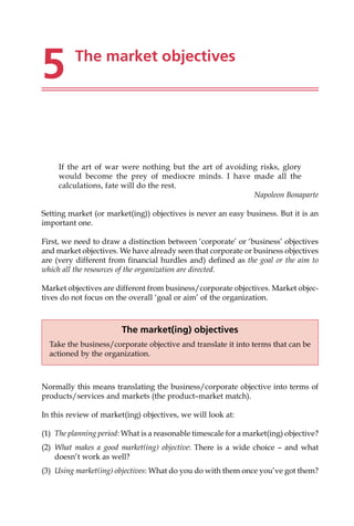 5 The market objectives
If the art of war were nothing but the art of avoiding risks, glory
would become the prey of mediocre minds. I have made all the
calculations, fate will do the rest.
Napoleon Bonaparte
Setting market (or market(ing)) objectives is never an easy business. But it is an
important one.
First, we need to draw a distinction between ‘corporate’ or ‘business’ objectives
and market objectives. We have already seen that corporate or business objectives
are (very different from financial hurdles and) defined as the goal or the aim to
which all the resources of the organization are directed.
Market objectives are different from business/corporate objectives. Market objec-
tives do not focus on the overall ‘goal or aim’ of the organization.
Normally this means translating the business/corporate objective into terms of
products/services and markets (the product—market match).
In this review of market(ing) objectives, we will look at:
(1) The planning period: What is a reasonable timescale for a market(ing) objective?
(2) What makes a good market(ing) objective: There is a wide choice — and what
doesn’t work as well?
(3) Using market(ing) objectives: What do you do with them once you’ve got them?
The market(ing) objectives
Take the business/corporate objective and translate it into terms that can be
actioned by the organization.
 