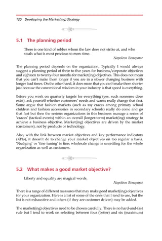 5.1 The planning period
There is one kind of robber whom the law does not strike at, and who
steals what is most precious to men: time.
Napoleon Bonaparte
The planning period depends on the organization. Typically I would always
suggest a planning period of three to five years for business/corporate objectives
and eighteen to twenty-four months for market(ing) objectives. This does not mean
that you can’t make them longer if you are in a slower changing business with
longer lead times. On the other hand, it does mean that you can’t make them shorter
just because the conventional wisdom in your industry is that speed is everything.
Before you work on quarterly targets for everything (yes, such nonsense does
exist), ask yourself whether customers’ needs and wants really change that fast.
Some argue that fashion markets (such as toy crazes among primary school
children and fashion accessories in secondary schools) really do come and go
that fast but then the serious organizations in this business manage a series of
‘crazes’ (tactical events) within an overall (longer-term) market(ing) strategy to
achieve a business objective. Market(ing) objectives are driven by the market
(customers), not by products or technology.
Also, with the link between market objectives and key performance indicators
(KPIs), it doesn’t do to change your market objectives on too regular a basis.
‘Nudging’ or ‘fine tuning’ is fine; wholesale change is unsettling for the whole
organization as well as customers.
5.2 What makes a good market objective?
Liberty and equality are magical words.
Napoleon Bonaparte
There is a range of different measures that may make good market(ing) objectives
for your organization. Here is a list of some of the ones that I tend to use, but the
list is not exhaustive and others (if they are customer driven) may be added.
The market(ing) objectives need to be chosen carefully. There is no hard-and-fast
rule but I tend to work on selecting between four (better) and six (maximum)
120 Developing the Market(ing) Strategy
 