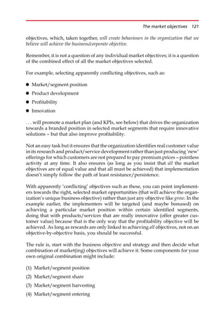 objectives, which, taken together, will create behaviours in the organization that we
believe will achieve the business/corporate objective.
Remember, it is not a question of any individual market objectives; it is a question
of the combined effect of all the market objectives selected.
For example, selecting apparently conflicting objectives, such as:
 Market/segment position
 Product development
 Profitability
 Innovation
. . . will promote a market plan (and KPIs, see below) that drives the organization
towards a branded position in selected market segments that require innovative
solutions — but that also improve profitability.
Not an easy task but it ensures that the organization identifies real customer value
in its research and product/service development rather than just producing ‘new’
offerings for which customers are not prepared to pay premium prices — pointless
activity at any time. It also ensures (as long as you insist that all the market
objectives are of equal value and that all must be achieved) that implementation
doesn’t simply follow the path of least resistance/persistence.
With apparently ‘conflicting’ objectives such as these, you can point implement-
ers towards the right, selected market opportunities (that will achieve the organ-
ization’s unique business objective) rather than just any objective like grow. In the
example earlier, the implementers will be targeted (and maybe bonused) on
achieving a particular market position within certain identified segments,
doing that with products/services that are really innovative (offer greater cus-
tomer value) because that is the only way that the profitability objective will be
achieved. As long as rewards are only linked to achieving all objectives, not on an
objective-by-objective basis, you should be successful.
The rule is, start with the business objective and strategy and then decide what
combination of market(ing) objectives will achieve it. Some components for your
own original combination might include:
(1) Market/segment position
(2) Market/segment share
(3) Market/segment harvesting
(4) Market/segment entering
The market objectives 121
 