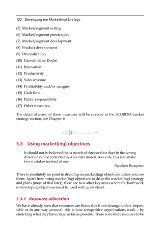 (5) Market/segment exiting
(6) Market/segment penetration
(7) Market/segment development
(8) Product development
(9) Diversification
(10) Growth (after Doyle)
(11) Innovation
(12) Productivity
(13) Sales revenue
(14) Profitability and/or margins
(15) Cash flow
(16) Public responsibility
(17) Other measures.
The detail of many of these measures will be covered in the SCORPIO market
strategy section, see Chapter 6.
5.3 Using market(ing) objectives
It should not be believed that a march of three or four days in the wrong
direction can be corrected by a counter march. As a rule, this is to make
two mistakes instead of one.
Napoleon Bonaparte
There is absolutely no point in deciding on market(ing) objectives unless you use
them. Apart from using market(ing) objectives to drive the market(ing) strategy
and plans (more of that later), there are two other key areas where the hard work
in developing objectives must be used with great effect.
5.3.1 Resource allocation
We have already seen that resources are finite; this is not strange, unfair, impos-
sible or in any way unusual; this is how competitive organizations work — by
stretching what they have, to go as far as possible. There is no more resource to be
122 Developing the Market(ing) Strategy
 