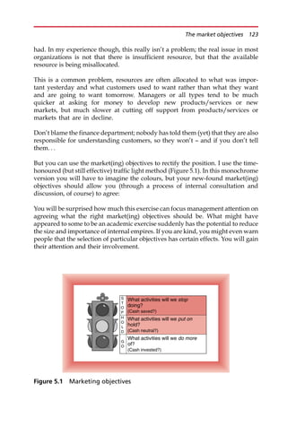 had. In my experience though, this really isn’t a problem; the real issue in most
organizations is not that there is insufficient resource, but that the available
resource is being misallocated.
This is a common problem, resources are often allocated to what was impor-
tant yesterday and what customers used to want rather than what they want
and are going to want tomorrow. Managers or all types tend to be much
quicker at asking for money to develop new products/services or new
markets, but much slower at cutting off support from products/services or
markets that are in decline.
Don’t blame the finance department; nobody has told them (yet) that they are also
responsible for understanding customers, so they won’t — and if you don’t tell
them. . .
But you can use the market(ing) objectives to rectify the position. I use the time-
honoured (but still effective) traffic light method (Figure 5.1). In this monochrome
version you will have to imagine the colours, but your new-found market(ing)
objectives should allow you (through a process of internal consultation and
discussion, of course) to agree:
You will be surprised how much this exercise can focus management attention on
agreeing what the right market(ing) objectives should be. What might have
appeared to some to be an academic exercise suddenly has the potential to reduce
the size and importance of internal empires. If you are kind, you might even warn
people that the selection of particular objectives has certain effects. You will gain
their attention and their involvement.
What activities will we do more
of?
(Cash invested?)
G
O
What activities will we put on
hold?
(Cash neutral?)
H
O
L
D
What activities will we stop
doing?
(Cash saved?)
S
T
O
P
Figure 5.1 Marketing objectives
The market objectives 123
 
