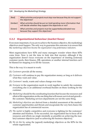 5.3.2 Organizational behaviour (market focus)
Even more important, if you are to achieve the business objective, the market(ing)
objectives must happen. The only way to guarantee this outcome is to ensure that
the market(ing) objectives become the organization’s key performance indicators.
Most organizations have KPIs and many managers wonder where these KPIs
come from. Now is not the time to look into that mystery although if the
organization doesn’t focus everyone on the importance of meeting (external)
customer needs, then finance, HR, operations or another internal function can’t
be blamed for stepping in to fill the vacuum.
This is the way it is meant to work:
(1) Customers provide all the money.
(2) Customers will continue to pay the organization money as long as it delivers
what they want and value.
(3) Customers’ needs, wants and values change over time.
(4) Everyone in the organization needs to work together to satisfy the customer,
everything else is an additional overhead/burden on those working for the
customer.
(5) Market(ing) should be the coordinating function that focuses the resources and
effort of the organization on the one thing that will ensure survival and growth —
the customer. Marketing services departments are not the same thing.
(6) Market(ing) objectives are derived from a detailed assessment of the market/
customer opportunities and threats and encapsulate the very best chance the
organization has of commercial success.
(7) The market is highly competitive and everyone is fighting for the customers’
attention and business. To be successful, our organization has to focus all its
resources and efforts (as single mindedly as possible) on achieving the mar-
ket/customer objectives (and so achieving the business objective).
(8) We do this by using the (agreed) market(ing) objectives as the KPIs for the
whole organization.
[Red] What activities and projects must stop now because they do not support
the objectives?
[Amber] What activities should be put on hold pending more information that
will decide whether they support the objectives or not?
[Green] What activities and projects must be supported/accelerated now
because they support the objectives?
124 Developing the Market(ing) Strategy
 
