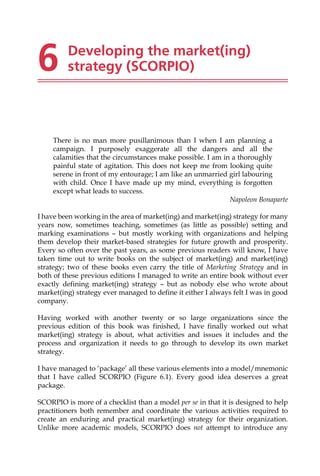 6 Developing the market(ing)
strategy (SCORPIO)
There is no man more pusillanimous than I when I am planning a
campaign. I purposely exaggerate all the dangers and all the
calamities that the circumstances make possible. I am in a thoroughly
painful state of agitation. This does not keep me from looking quite
serene in front of my entourage; I am like an unmarried girl labouring
with child. Once I have made up my mind, everything is forgotten
except what leads to success.
Napoleon Bonaparte
I have been working in the area of market(ing) and market(ing) strategy for many
years now, sometimes teaching, sometimes (as little as possible) setting and
marking examinations — but mostly working with organizations and helping
them develop their market-based strategies for future growth and prosperity.
Every so often over the past years, as some previous readers will know, I have
taken time out to write books on the subject of market(ing) and market(ing)
strategy; two of these books even carry the title of Marketing Strategy and in
both of these previous editions I managed to write an entire book without ever
exactly defining market(ing) strategy — but as nobody else who wrote about
market(ing) strategy ever managed to define it either I always felt I was in good
company.
Having worked with another twenty or so large organizations since the
previous edition of this book was finished, I have finally worked out what
market(ing) strategy is about, what activities and issues it includes and the
process and organization it needs to go through to develop its own market
strategy.
I have managed to ‘package’ all these various elements into a model/mnemonic
that I have called SCORPIO (Figure 6.1). Every good idea deserves a great
package.
SCORPIO is more of a checklist than a model per se in that it is designed to help
practitioners both remember and coordinate the various activities required to
create an enduring and practical market(ing) strategy for their organization.
Unlike more academic models, SCORPIO does not attempt to introduce any
 