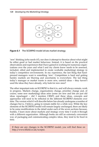 ‘new’ thinking (who needs it?), nor does it attempt to theorize about what might
be either good or bad market behaviour. Instead, it is based on the practical
observations and experiences that I have gained in working for numerous organ-
izations over the years and what I and my clients know needs to be assessed,
included, sifted and implemented to create workable market(ing) strategy in
today’s competitive environments. In my experience, the last thing that hard-
pressed managers want is something ‘new’. Competition is hard and getting
harder; markets are blurring and uncertainty is everywhere. The last thing
today’s manager or market wants is more new, untried ideas — they haven’t
used the ideas they have already, why look for new ones?
The other important note on SCORPIO is that it is, and will always remain, work
in progress. Markets change, organizations change, priorities change and, of
course, some new market(ing) ideas arise (some are new and lots are just old
ideas repackaged — did I mention CRM?) and these ideas, concepts and
approaches will need to be reflected in the different SCORPIO elements over
time. The version which I will describe below has already undergone a number of
changes but is, I believe, going to remain stable for a while now. While the key
elements of the SCORPIO model will remain largely unchanged, there are likely
to be some modifications to the detail under each of the seven sections because,
frankly, I learn more about markets and strategy every time I work it through
with a different organization. Although books are still an extremely convenient
way of packaging and communicating complex ideas, they tend to be fixed in
time.
C
S
O
I
P
O
R
Figure 6.1 The SCORPIO model drives market strategy
If there are any changes to the SCORPIO model, you will find these on
http://www.fifield.co.uk/scorpio.
128 Developing the Market(ing) Strategy
 