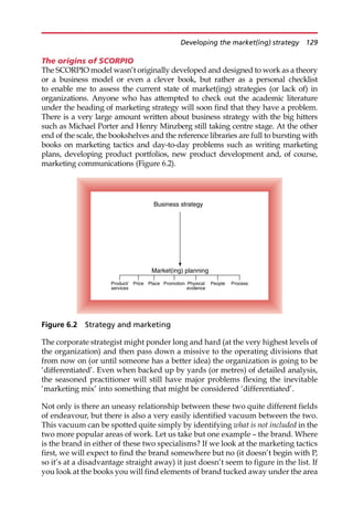 The origins of SCORPIO
The SCORPIO model wasn’t originally developed and designed to work as a theory
or a business model or even a clever book, but rather as a personal checklist
to enable me to assess the current state of market(ing) strategies (or lack of) in
organizations. Anyone who has attempted to check out the academic literature
under the heading of marketing strategy will soon find that they have a problem.
There is a very large amount written about business strategy with the big hitters
such as Michael Porter and Henry Minzberg still taking centre stage. At the other
end of the scale, the bookshelves and the reference libraries are full to bursting with
books on marketing tactics and day-to-day problems such as writing marketing
plans, developing product portfolios, new product development and, of course,
marketing communications (Figure 6.2).
The corporate strategist might ponder long and hard (at the very highest levels of
the organization) and then pass down a missive to the operating divisions that
from now on (or until someone has a better idea) the organization is going to be
‘differentiated’. Even when backed up by yards (or metres) of detailed analysis,
the seasoned practitioner will still have major problems flexing the inevitable
‘marketing mix’ into something that might be considered ‘differentiated’.
Not only is there an uneasy relationship between these two quite different fields
of endeavour, but there is also a very easily identified vacuum between the two.
This vacuum can be spotted quite simply by identifying what is not included in the
two more popular areas of work. Let us take but one example — the brand. Where
is the brand in either of these two specialisms? If we look at the marketing tactics
first, we will expect to find the brand somewhere but no (it doesn’t begin with P,
so it’s at a disadvantage straight away) it just doesn’t seem to figure in the list. If
you look at the books you will find elements of brand tucked away under the area
Business strategy
Market(ing) planning
Product/
services
People
Price Place Promotion Physical
evidence
Process
Figure 6.2 Strategy and marketing
Developing the market(ing) strategy 129
 
