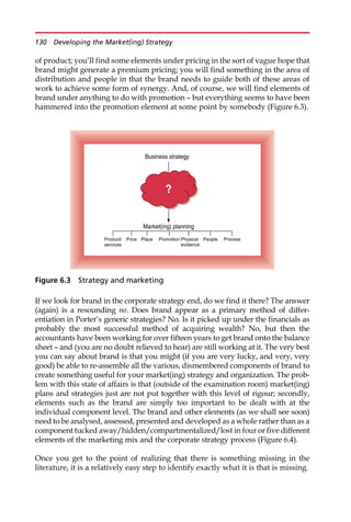 of product; you’ll find some elements under pricing in the sort of vague hope that
brand might generate a premium pricing; you will find something in the area of
distribution and people in that the brand needs to guide both of these areas of
work to achieve some form of synergy. And, of course, we will find elements of
brand under anything to do with promotion — but everything seems to have been
hammered into the promotion element at some point by somebody (Figure 6.3).
If we look for brand in the corporate strategy end, do we find it there? The answer
(again) is a resounding no. Does brand appear as a primary method of differ-
entiation in Porter’s generic strategies? No. Is it picked up under the financials as
probably the most successful method of acquiring wealth? No, but then the
accountants have been working for over fifteen years to get brand onto the balance
sheet — and (you are no doubt relieved to hear) are still working at it. The very best
you can say about brand is that you might (if you are very lucky, and very, very
good) be able to re-assemble all the various, dismembered components of brand to
create something useful for your market(ing) strategy and organization. The prob-
lem with this state of affairs is that (outside of the examination room) market(ing)
plans and strategies just are not put together with this level of rigour; secondly,
elements such as the brand are simply too important to be dealt with at the
individual component level. The brand and other elements (as we shall see soon)
need to be analysed, assessed, presented and developed as a whole rather than as a
component tucked away/hidden/compartmentalized/lost in four or five different
elements of the marketing mix and the corporate strategy process (Figure 6.4).
Once you get to the point of realizing that there is something missing in the
literature, it is a relatively easy step to identify exactly what it is that is missing.
Business strategy
Market(ing) planning
Product/
services
People
?
Price Place Promotion Physical
evidence
Process
Figure 6.3 Strategy and marketing
130 Developing the Market(ing) Strategy
 