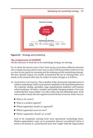 The components of SCORPIO
All the elements of what has to be market(ing) strategy are missing.
So, for about the last ten years I have been trying to put these different elements
into a simple structure and in some easy-to-deal-with format that would serve me
as a day-to-day guide for assessing and developing real-life market(ing) strategy.
We have already looked very briefly at brand but the list of ‘missing links’ as it
stands at the moment (this may be subject to minor change) is as follows:
(1) Segmentation and targeting: This is another of the enormously important areas of
modern market(ing), which is just missed completely in the skirmishing between
the corporate strategy specialists, large organizational marketers and business
school academics. In today’s complex and rapidly changing markets, it has to be
evident that the ‘mass market’ is an idea whose day has (definitely) gone. If the
mass market is dead, then the segment must be the key to success. Issues such as:
 What is the market?
 What is a market segment?
 Which segment(s) should we approach?
 Which segment(s) must we own?
 Which segment(s) should we avoid?
tend to be completely missing from most operational market(ing) plans.
Market segmentation crops up in promotion (doesn’t everything?) where it
tends to be treated as a promotional tactic that ‘might’ help the organization
Business strategy
Market(ing) planning
Product/
services
People
Market
strategy
Price Place Promotion Physical
evidence
Process
Figure 6.4 Strategy and marketing
Developing the market(ing) strategy 131
 