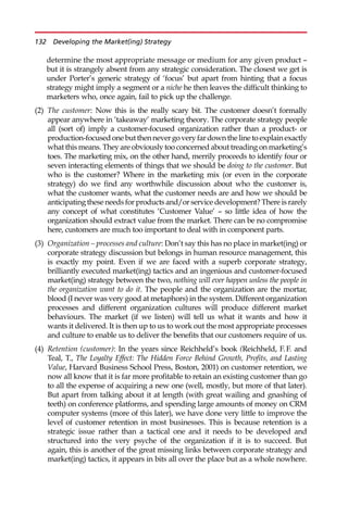 determine the most appropriate message or medium for any given product —
but it is strangely absent from any strategic consideration. The closest we get is
under Porter’s generic strategy of ‘focus’ but apart from hinting that a focus
strategy might imply a segment or a niche he then leaves the difficult thinking to
marketers who, once again, fail to pick up the challenge.
(2) The customer: Now this is the really scary bit. The customer doesn’t formally
appear anywhere in ‘takeaway’ marketing theory. The corporate strategy people
all (sort of) imply a customer-focused organization rather than a product- or
production-focusedonebut thennevergoveryfardownthelinetoexplainexactly
what this means. They are obviously too concerned about treading on marketing’s
toes. The marketing mix, on the other hand, merrily proceeds to identify four or
seven interacting elements of things that we should be doing to the customer. But
who is the customer? Where in the marketing mix (or even in the corporate
strategy) do we find any worthwhile discussion about who the customer is,
what the customer wants, what the customer needs are and how we should be
anticipating these needs for products and/or service development? There is rarely
any concept of what constitutes ‘Customer Value’ — so little idea of how the
organization should extract value from the market. There can be no compromise
here, customers are much too important to deal with in component parts.
(3) Organization – processes and culture: Don’t say this has no place in market(ing) or
corporate strategy discussion but belongs in human resource management, this
is exactly my point. Even if we are faced with a superb corporate strategy,
brilliantly executed market(ing) tactics and an ingenious and customer-focused
market(ing) strategy between the two, nothing will ever happen unless the people in
the organization want to do it. The people and the organization are the mortar,
blood (I never was very good at metaphors) in the system. Different organization
processes and different organization cultures will produce different market
behaviours. The market (if we listen) will tell us what it wants and how it
wants it delivered. It is then up to us to work out the most appropriate processes
and culture to enable us to deliver the benefits that our customers require of us.
(4) Retention (customer): In the years since Reichheld’s book (Reichheld, F.F. and
Teal, T., The Loyalty Effect: The Hidden Force Behind Growth, Profits, and Lasting
Value, Harvard Business School Press, Boston, 2001) on customer retention, we
now all know that it is far more profitable to retain an existing customer than go
to all the expense of acquiring a new one (well, mostly, but more of that later).
But apart from talking about it at length (with great wailing and gnashing of
teeth) on conference platforms, and spending large amounts of money on CRM
computer systems (more of this later), we have done very little to improve the
level of customer retention in most businesses. This is because retention is a
strategic issue rather than a tactical one and it needs to be developed and
structured into the very psyche of the organization if it is to succeed. But
again, this is another of the great missing links between corporate strategy and
market(ing) tactics, it appears in bits all over the place but as a whole nowhere.
132 Developing the Market(ing) Strategy
 