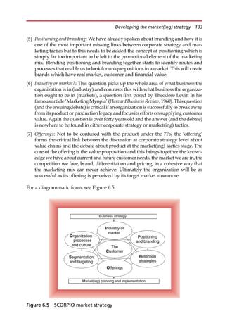(5) Positioning and branding: We have already spoken about branding and how it is
one of the most important missing links between corporate strategy and mar-
keting tactics but to this needs to be added the concept of positioning which is
simply far too important to be left to the promotional element of the marketing
mix. Blending positioning and branding together starts to identify routes and
processes that enable us to look for unique positions in a market. This will create
brands which have real market, customer and financial value.
(6) Industry or market?: This question picks up the whole area of what business the
organization is in (industry) and contrasts this with what business the organiza-
tion ought to be in (markets), a question first posed by Theodore Levitt in his
famous article ‘Marketing Myopia’ (Harvard Business Review, 1960). This question
(andtheensuingdebate)iscriticalifanorganizationissuccessfullytobreakaway
from itsproductorproductionlegacyandfocusitseffortson supplyingcustomer
value. Again the question is over forty years old and the answer (and the debate)
is nowhere to be found in either corporate strategy or market(ing) tactics.
(7) Offerings: Not to be confused with the product under the 7Ps, the ‘offering’
forms the critical link between the discussion at corporate strategy level about
value chains and the debate about product at the market(ing) tactics stage. The
core of the offering is the value proposition and this brings together the knowl-
edge we have about current and future customer needs, the market we are in, the
competition we face, brand, differentiation and pricing, in a cohesive way that
the marketing mix can never achieve. Ultimately the organization will be as
successful as its offering is perceived by its target market — no more.
For a diagrammatic form, see Figure 6.5.
Industry or
market
The
Customer
Segmentation
and targeting
Organization –
processes
and culture
Positioning
and branding
Offerings
Retention
strategies
Business strategy
Market(ing) planning and implementation
Figure 6.5 SCORPIO market strategy
Developing the market(ing) strategy 133
 