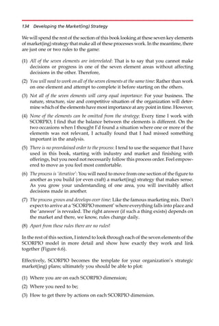 We will spend the rest of the section of this book looking at these seven key elements
of market(ing) strategy that make all of these processes work. In the meantime, there
are just one or two rules to the game:
(1) All of the seven elements are interrelated: That is to say that you cannot make
decisions or progress in one of the seven element areas without affecting
decisions in the other. Therefore,
(2) You will need to work on all of the seven elements at the same time: Rather than work
on one element and attempt to complete it before starting on the others.
(3) Not all of the seven elements will carry equal importance: For your business. The
nature, structure, size and competitive situation of the organization will deter-
mine which of the elements have most importance at any point in time. However,
(4) None of the elements can be omitted from the strategy: Every time I work with
SCORPIO, I find that the balance between the elements is different. On the
two occasions when I thought I’d found a situation where one or more of the
elements was not relevant, I actually found that I had missed something
important in the analysis.
(5) There is no preordained order to the process: I tend to use the sequence that I have
used in this book, starting with industry and market and finishing with
offerings, but you need not necessarily follow this process order. Feel empow-
ered to move as you feel most comfortable.
(6) The process is ‘iterative’: You will need to move from one section of the figure to
another as you build (or even craft) a market(ing) strategy that makes sense.
As you grow your understanding of one area, you will inevitably affect
decisions made in another.
(7) The process grows and develops over time: Like the famous marketing mix. Don’t
expect to arrive at a ‘SCORPIO moment’ where everything falls into place and
the ‘answer’ is revealed. The right answer (if such a thing exists) depends on
the market and there, we know, rules change daily.
(8) Apart from these rules there are no rules!
In the rest of this section, I intend to look through each of the seven elements of the
SCORPIO model in more detail and show how exactly they work and link
together (Figure 6.6).
Effectively, SCORPIO becomes the template for your organization’s strategic
market(ing) plans; ultimately you should be able to plot:
(1) Where you are on each SCORPIO dimension;
(2) Where you need to be;
(3) How to get there by actions on each SCORPIO dimension.
134 Developing the Market(ing) Strategy
 