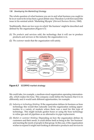 The whole question of what business you are in and what business you ought to
be in or want to be in has been a great debate since Theodore Levitt first raised the
issue in his seminal article ‘Marketing Myopia’ (Harvard Business Review, 1960).
Traditionally, there are two ways in which ‘the business’ might be described and
defined by the organization (Figure 6.7):
(1) The products and services sold, the technology that it will use to produce
products and services or the industry the organization is in.
(2) The customer needs that the organization will satisfy.
We could take, for example, a medium-sized organization operating internation-
ally, which makes fire hose. This company could define the business that it is in
differently and it would seek different opportunities, for example:
(1) Industry or technology thinking: If the organization defines its business as hose
technology this would then naturally send the organization seeking oppor-
tunities in a variety of markets where there was a need for this type of
technology. This might include garden hoses or using the hose technology
to reline gas and oil pipelines as an alternative to pipe replacement.
(2) Market or customer thinking: Depending on how the organization defines its
customers and their needs, it could define itself as being in the ‘fire business’
and meeting the needs of people in that group. In this case, if the organization
wishes to expand it might start looking at alternative products and services to
Industry or
market
The
Customer
Segmentation
and targeting
Organization –
processes
and culture
Positioning
and branding
Offerings
Retention
strategies
Figure 6.7 SCORPIO market strategy
136 Developing the Market(ing) Strategy
 