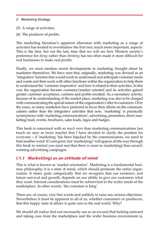 (3) A range of activities;
(4) The producer of profits.
The marketing literature’s apparent obsession with marketing as a range of
activities has tended to overshadow the first two, much more important, aspects.
This is the first, but not the last, time that we will see how Western society’s
preference for doing rather than thinking has too often made it more difficult for
real businesses to make real profits.
Finally, we must mention recent developments in marketing, brought about by
marketers themselves. We have seen that, originally, marketing was devised as an
’integrative’ function that would work to understand and anticipate customer needs
and wants and then work with other functions within the organization to help them
to understand the ’customer imperative’ and how it related to their activities. In this
way the organization became customer/market oriented and its activities gained
greater customer acceptance, customs and profits resulted. As a secondary activity,
because of its understanding of the market place, marketing was also to be charged
with communicating the special nature of the organization’s offer to customers. Over
the years, so many marketers have preferred to focus their efforts on the communi-
cations rather than the integrative activities that now, ’marketing’ is practically
synonymous with ’marketing communications’, advertising, promotion, direct mar-
keting/mail, events, brochures, sales leads, logos and badges.
This book is concerned with so much more than marketing communications (we
touch on once or twice maybe) that I have decided to clarify the position for
everyone — if ‘marketing’ has been hijacked by the communicators, we need to
find another word. It’s not great, but ‘market(ing)’ will appear all the way through
this book to remind you (and me) that there is more to market(ing) than award-
winning advertising campaigns.
I.1.1 Market(ing) as an attitude of mind
This is what is known as ‘market orientation’. Marketing is a fundamental busi-
ness philosophy; it is a state of mind, which should permeate the entire organ-
ization. It states quite categorically that we recognize that our existence, and
future survival and growth, depends on our ability to give our customers what
they want. Internal considerations must be subservient to the wider needs of the
marketplace. In other words, ‘the customer is king’.
These are, of course, very fine words and unlikely to raise any serious objections.
Nevertheless it must be apparent to all of us, whether consumers or producers,
that this happy state of affairs is quite rare in the real world. Why?
We should all realize (but not necessarily use as an excuse) that looking outward
and taking cues from the marketplace and the wider business environment is,
2 Marketing Strategy
 