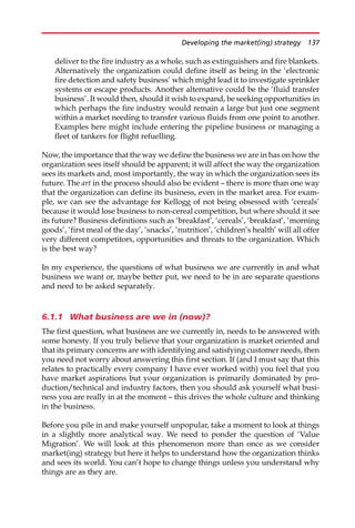deliver to the fire industry as a whole, such as extinguishers and fire blankets.
Alternatively the organization could define itself as being in the ‘electronic
fire detection and safety business’ which might lead it to investigate sprinkler
systems or escape products. Another alternative could be the ‘fluid transfer
business’. It would then, should it wish to expand, be seeking opportunities in
which perhaps the fire industry would remain a large but just one segment
within a market needing to transfer various fluids from one point to another.
Examples here might include entering the pipeline business or managing a
fleet of tankers for flight refuelling.
Now, the importance that the way we define the business we are in has on how the
organization sees itself should be apparent; it will affect the way the organization
sees its markets and, most importantly, the way in which the organization sees its
future. The art in the process should also be evident — there is more than one way
that the organization can define its business, even in the market area. For exam-
ple, we can see the advantage for Kellogg of not being obsessed with ‘cereals’
because it would lose business to non-cereal competition, but where should it see
its future? Business definitions such as ‘breakfast’, ‘cereals’, ‘breakfast’, ‘morning
goods’, ‘first meal of the day’, ‘snacks’, ‘nutrition’, ‘children’s health’ will all offer
very different competitors, opportunities and threats to the organization. Which
is the best way?
In my experience, the questions of what business we are currently in and what
business we want or, maybe better put, we need to be in are separate questions
and need to be asked separately.
6.1.1 What business are we in (now)?
The first question, what business are we currently in, needs to be answered with
some honesty. If you truly believe that your organization is market oriented and
that its primary concerns are with identifying and satisfying customer needs, then
you need not worry about answering this first section. If (and I must say that this
relates to practically every company I have ever worked with) you feel that you
have market aspirations but your organization is primarily dominated by pro-
duction/technical and industry factors, then you should ask yourself what busi-
ness you are really in at the moment — this drives the whole culture and thinking
in the business.
Before you pile in and make yourself unpopular, take a moment to look at things
in a slightly more analytical way. We need to ponder the question of ‘Value
Migration’. We will look at this phenomenon more than once as we consider
market(ing) strategy but here it helps to understand how the organization thinks
and sees its world. You can’t hope to change things unless you understand why
things are as they are.
Developing the market(ing) strategy 137
 